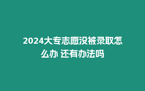 2024大專志愿沒被錄取怎么辦 還有辦法嗎