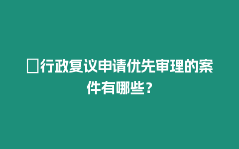 ?行政復議申請優先審理的案件有哪些？