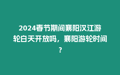 2024春節期間襄陽漢江游輪白天開放嗎，襄陽游輪時間？