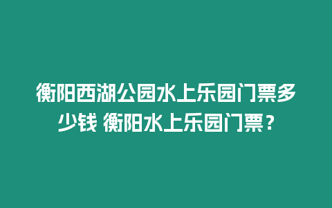 衡陽西湖公園水上樂園門票多少錢 衡陽水上樂園門票？