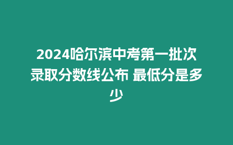 2024哈爾濱中考第一批次錄取分?jǐn)?shù)線公布 最低分是多少