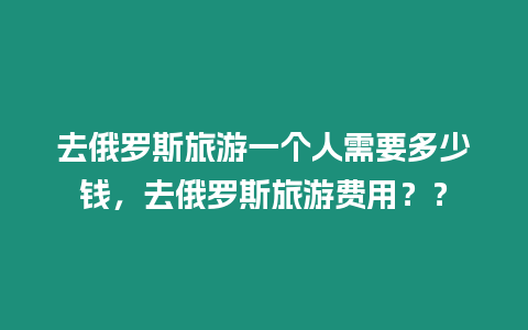 去俄羅斯旅游一個人需要多少錢，去俄羅斯旅游費用？？