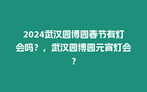 2024武漢園博園春節有燈會嗎？，武漢園博園元宵燈會？