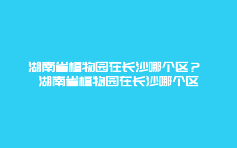 湖南省植物園在長(zhǎng)沙哪個(gè)區(qū)？ 湖南省植物園在長(zhǎng)沙哪個(gè)區(qū)