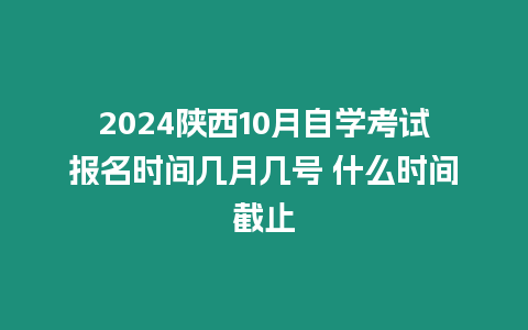 2024陜西10月自學考試報名時間幾月幾號 什么時間截止