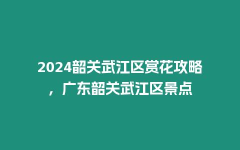 2024韶關(guān)武江區(qū)賞花攻略，廣東韶關(guān)武江區(qū)景點