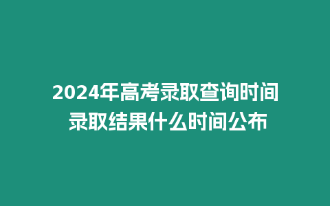 2024年高考錄取查詢時間 錄取結果什么時間公布