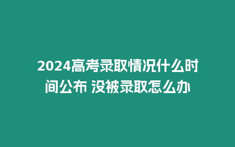 2024高考錄取情況什么時間公布 沒被錄取怎么辦