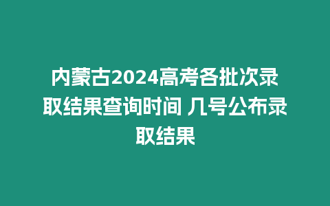 內蒙古2024高考各批次錄取結果查詢時間 幾號公布錄取結果