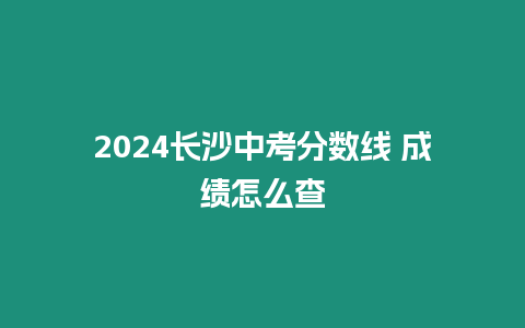 2024長沙中考分?jǐn)?shù)線 成績怎么查