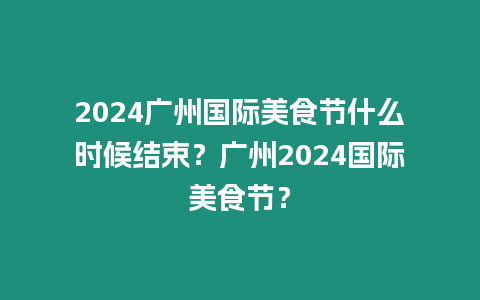 2024廣州國際美食節什么時候結束？廣州2024國際美食節？