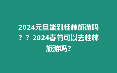 2024元旦能到桂林旅游嗎？？2024春節可以去桂林旅游嗎？