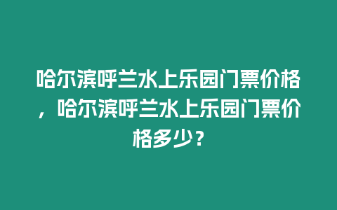 哈爾濱呼蘭水上樂園門票價格，哈爾濱呼蘭水上樂園門票價格多少？