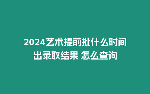 2024藝術提前批什么時間出錄取結果 怎么查詢