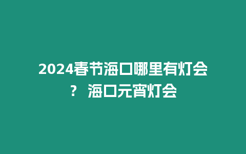 2024春節海口哪里有燈會？ 海口元宵燈會