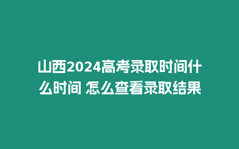 山西2024高考錄取時間什么時間 怎么查看錄取結(jié)果