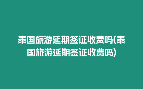 泰國旅游延期簽證收費嗎(泰國旅游延期簽證收費嗎)