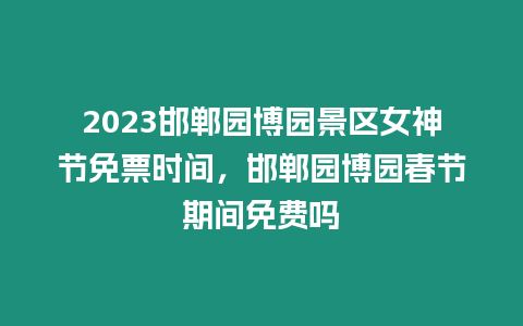 2023邯鄲園博園景區女神節免票時間，邯鄲園博園春節期間免費嗎