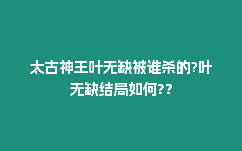 太古神王葉無缺被誰殺的?葉無缺結局如何?？