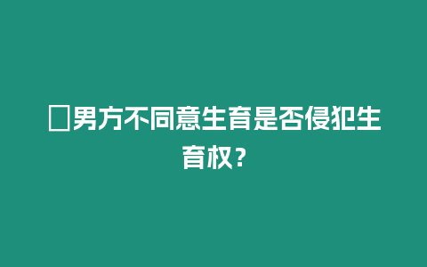 ?男方不同意生育是否侵犯生育權？