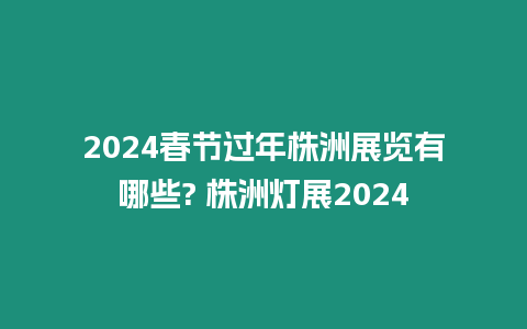 2024春節過年株洲展覽有哪些? 株洲燈展2024