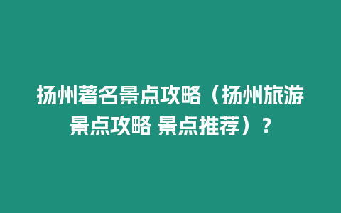 揚州著名景點攻略（揚州旅游景點攻略 景點推薦）？