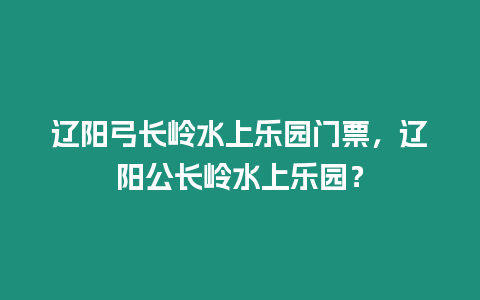 遼陽(yáng)弓長(zhǎng)嶺水上樂(lè)園門(mén)票，遼陽(yáng)公長(zhǎng)嶺水上樂(lè)園？