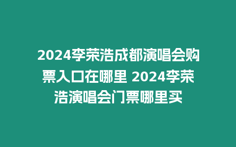 2024李榮浩成都演唱會購票入口在哪里 2024李榮浩演唱會門票哪里買