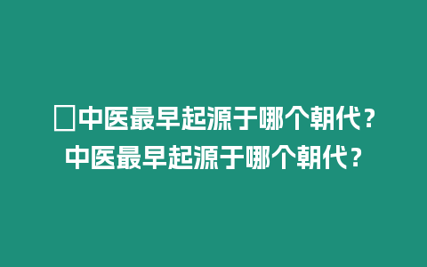 ?中醫最早起源于哪個朝代？中醫最早起源于哪個朝代？