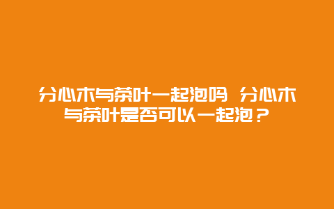 分心木與茶葉一起泡嗎 分心木與茶葉是否可以一起泡？