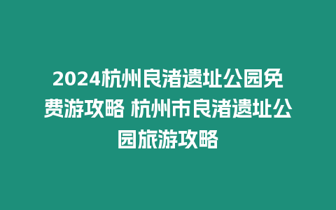 2024杭州良渚遺址公園免費游攻略 杭州市良渚遺址公園旅游攻略