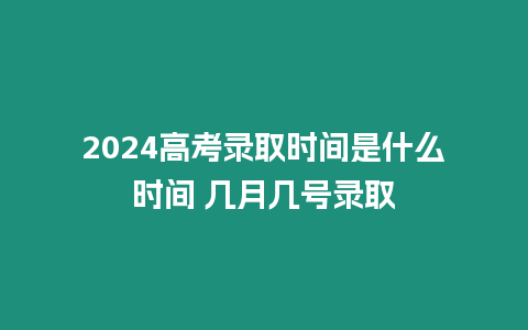 2024高考錄取時間是什么時間 幾月幾號錄取