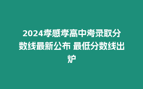 2024孝感孝高中考錄取分數線最新公布 最低分數線出爐