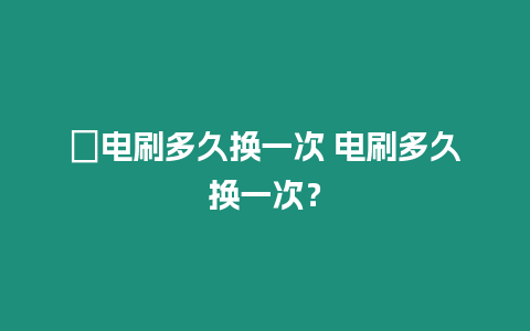 ?電刷多久換一次 電刷多久換一次？