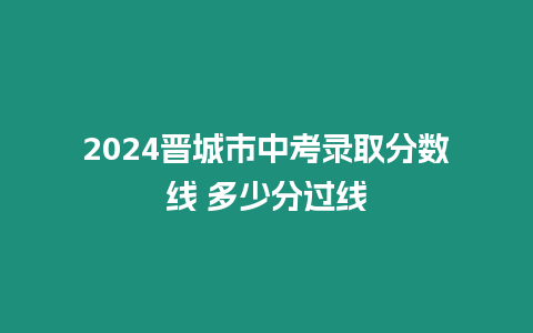 2024晉城市中考錄取分數線 多少分過線