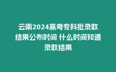 云南2024高考專科批錄取結果公布時間 什么時間知道錄取結果