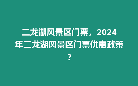 二龍湖風景區門票，2024年二龍湖風景區門票優惠政策？