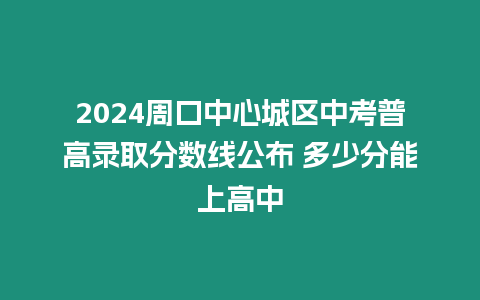 2024周口中心城區中考普高錄取分數線公布 多少分能上高中