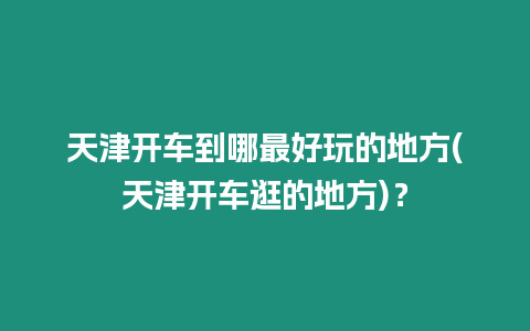 天津開車到哪最好玩的地方(天津開車逛的地方)？