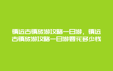 鎮遠古鎮旅游攻略一日游，鎮遠古鎮旅游攻略一日游要花多少錢