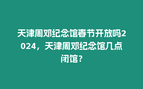 天津周鄧紀念館春節開放嗎2024，天津周鄧紀念館幾點閉館？