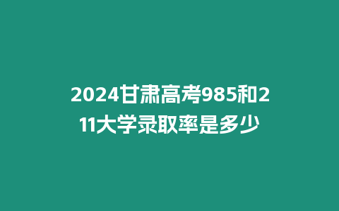 2024甘肅高考985和211大學錄取率是多少