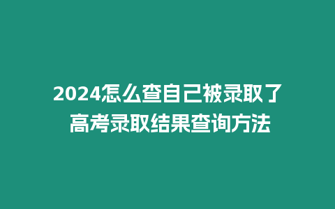 2024怎么查自己被錄取了 高考錄取結(jié)果查詢方法