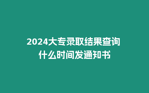 2024大專錄取結果查詢 什么時間發通知書