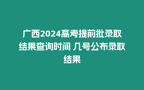 廣西2024高考提前批錄取結果查詢時間 幾號公布錄取結果