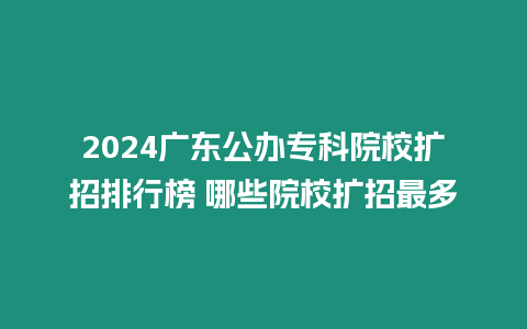 2024廣東公辦?？圃盒U招排行榜 哪些院校擴招最多