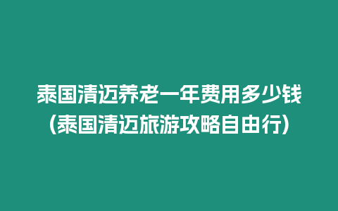 泰國清邁養老一年費用多少錢(泰國清邁旅游攻略自由行)