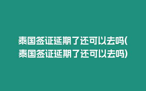 泰國簽證延期了還可以去嗎(泰國簽證延期了還可以去嗎)