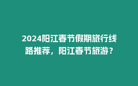 2024陽江春節(jié)假期旅行線路推薦，陽江春節(jié)旅游？