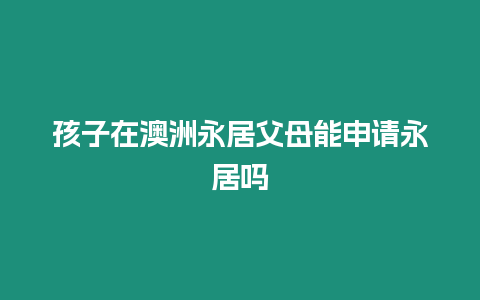 孩子在澳洲永居父母能申請永居嗎